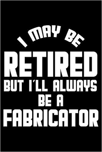 I May Be Retired But I'll Always Be A Fabricator: Retirement Journal, Keepsake Book, Composition Notebook, Gratitude Diary For Retired Fabricators