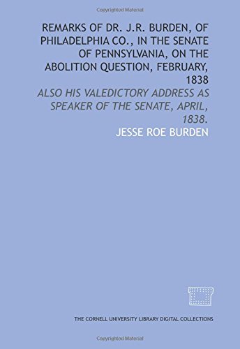 Remarks of Dr. J.R. Burden, of Philadelphia Co., in the Senate of Pennsylvania, on the abolition question, February, 1838: also his valedictory address as speaker of the Senate, April, 1838.