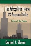 The Metropolitan Frontier and American Politics : Cities of the Prairie, Elazar, Daniel J., 0765809559