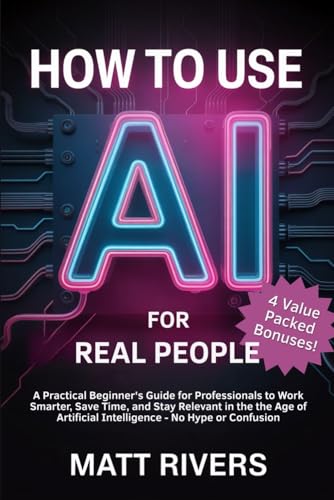 How to Use AI (for Real People): A Practical Beginner’s Guide for Professionals to Work Smarter, Save Time, and Stay Relevant in the Age of Artificial Intelligence - No Hype or Confusion