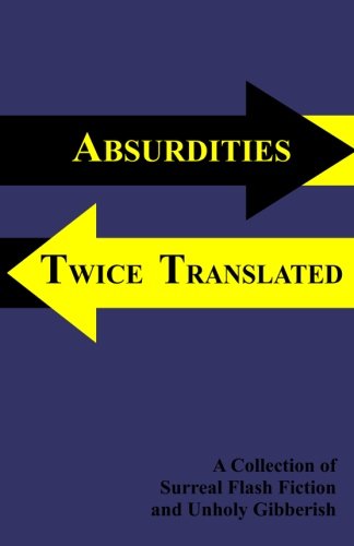 Absurdities Twice Translated: A Collection Of Surreal Flash Fiction and Unholy Gibberish