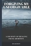 Forgiving My Unforgivable: A Personal Journey to Healing from Abortion by Mica Burnett