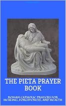 THE PIETA PRAYER BOOK: ROMAN CATHOLIC PRAYERS FOR HEALING, FORGIVENESS, AND HEALTH THE PIETA PRAYER BOOK: ROMAN CATHOLIC PRAYERS FOR HEALING, FORGIVENESS, AND HEALTH