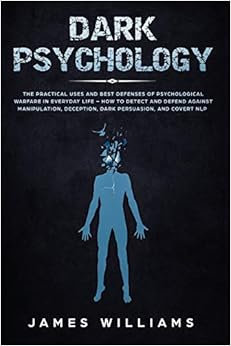 Dark Psychology: The Practical Uses and Best Defenses of Psychological Warfare in Everyday Life - How to Detect and Defend Against Manipulation, Deception, Dark Persuasion, and Covert NLP, by James W. Williams Dark Psychology: The Practical Uses and Best Defenses of Psychological Warfare in Everyday Life - How to Detect and Defend Against Manipulation, Deception, Dark Persuasion, and Covert NLP, by James W. Williams