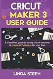 CRICUT MAKER 3 USER GUIDE: A simplified guide to