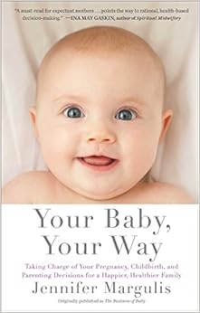 Your Baby, Your Way: Taking Charge of your Pregnancy, Childbirth, and Parenting Decisions for a Happier, Healthier Family, by Jennifer Margulis Your Baby, Your Way: Taking Charge of your Pregnancy, Childbirth, and Parenting Decisions for a Happier, Healthier Family, by Jennifer Margulis