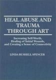 Heal Abuse and Trauma Through Art : Increasing Self-Worth, Healing of Initial Wounds and Creating a Sense of Connectivity, Spencer, Linda B., 0398067309