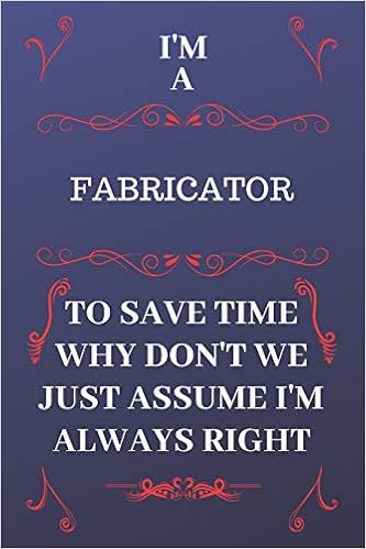 I'm A Fabricator To Save Time Why Don't We Just Assume I'm Always Right: Perfect Gag Gift For A Fabricator Who Happens To Be Always Be Right! - Blank ... Format - Office - Birthday - Christmas - Xmas