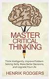 Master Critical Thinking: Think Intelligently, Improve Problem-Solving Skills, Make Better Decisions, and Upgrade Your Life