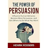 The Power of Persuasion: Influence Human Behavior, Become More Persuasive, and Get Others to Do What You Want