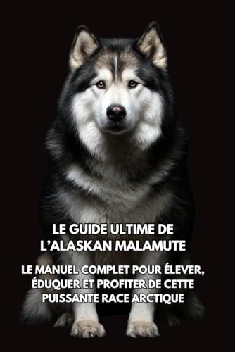 Le Guide Ultime de l’Alaskan Malamute: Le Manuel Complet pour Élever, Éduquer et Profiter de Cette Puissante Race Arctique