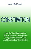 Constipation: How To Treat Constipation- How To Prevent Constipation- Along With Nutrition Diet And Exercise For Constipation (Constipation Treatments, ... Constipation Remedies, Constipation Relief)