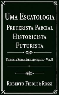 Livro Uma Escatologia Preterista Parcial-Historicista-Futurista: Teologia Sistemática Avançada – Vol. II (Coleção Teologia Sistemática Avançada Livro 2)