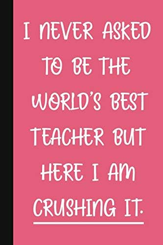 I Never Asked To Be The World's Best Teacher, But Here I Am Crushing It.: A Cute + Funny Office Humor Notebook | Colleague Gifts | Cool Gag Gifts For Women Paperback – June 28, 2019
