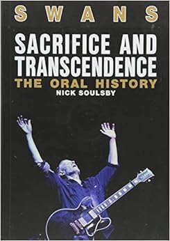 Swans: Sacrifice And Transcendence: The Oral History, by Nick Soulsby