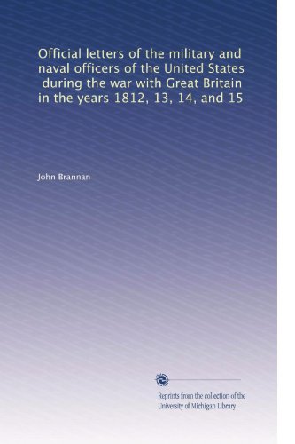 Official letters of the military and naval officers of the United States, during the war with Great Britain in the years 1812, 13, 14, and 15