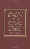 Challenging the Modern World : Karol Wojtyla/John Paul II and the Development of Catholic Social Teaching, Gregg, Samuel, 0739100459