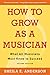How to Grow as a Musician: What All Musicians Must Know to Succeed by
