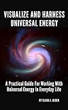 VISUALIZE AND HARNESS UNIVERSAL ENERGY: A PRACTICAL GUIDE FOR WORKING WITH UNIVERSAL ENERGY IN EVERY by Clara Jo Alden
