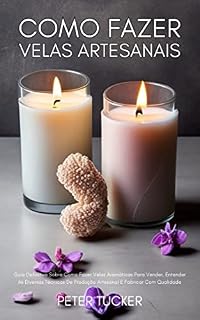 Livro Como Fazer Velas Artesanais: Guia Definitivo Sobre Como Fazer Velas Aromáticas Para Vender, Entender As Diversas Técnicas De Produção Artesanal E Fabricar Com Qualidade