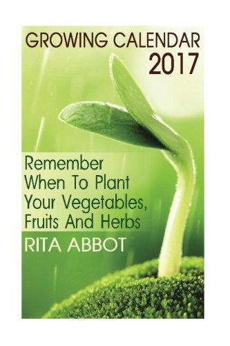 Growing Calendar 2017: Remember When To Plant Your Vegetables, Fruits And Herbs: (Gardening Indoors, by Rita Abbot