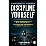 Discipline Yourself: Develop Habits and Systems to Boost Willpower, Resist Temptations, Beat Procrastination and Finish What You Start : The Key to Getting Things Done