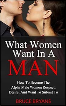 What Women Want In A Man: How To Become The Alpha Male Women Respect, Desire, And Want To Submit To, by Bruce Bryans What Women Want In A Man: How To Become The Alpha Male Women Respect, Desire, And Want To Submit To, by Bruce Bryans