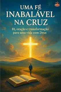 Uma Fé Inabalável na Cruz: Um guia prático sobre fé, oração e transformação diária — para cristãos que desejam caminhar mais profundamente com Deus