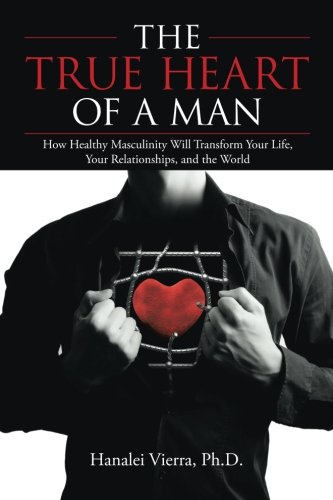 The True Heart of a Man: How Healthy Masculinity Will Transform Your Life, Your Relationships, and t The True Heart of a Man: How Healthy Masculinity Will Transform Your Life, Your Relationships, and t