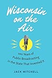 Wisconsin on the Air: 100 Years of Public Broadcasting in the State That Invented It by Jack Mitchell