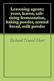 Leavening agents; yeast, leaven, salt-rising fermentation, baking powder, aerated bread, milk powder by Richard Newell Hart