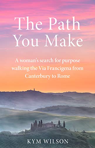 The Path You Make: A woman's search for purpose walking the Via Francigena from Canterbury to Rome by Kym Wilson