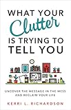 What Your Clutter Is Trying to Tell You: Uncover the Message in the Mess and Reclaim Your Life by Kerri L. Richardson