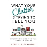 What Your Clutter Is Trying to Tell You: Uncover the Message in the Mess and Reclaim Your Life