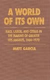 A World of Its Own: Race, Labor, and Citrus in the Making of Greater Los Angeles, 1900-1970 by Matt Garcia front cover