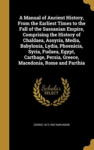 A Manual of Ancient History, from the Earliest Times to the Fall of the Sassanian Empire, Comprising by George 1812-1902 Rawlinson