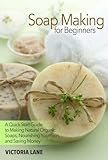 Soap Making for Beginners: A Quick Start Guide to Making Natural Organic Soaps, Nourishing Your Skin, and Saving Money (Soap Making - How to Make Soap ... that Make You Look Younger and Beautiful) by