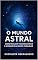 Livro O Mundo Astral: Como Realizar Viagens Astrais e Acessar Realidades Paralelas