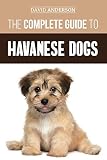 The Complete Guide to Havanese Dogs: Everything You Need To Know To Successfully Find, Raise, Train,