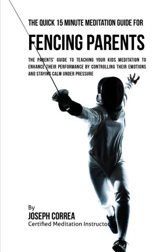 The Quick 15 Minute Meditation Guide for Fencing Parents: The Parents' Guide to Teaching Your Kids Meditation to Enhance Their Performance by Controlling Their Emotions and Staying Calm under Pressure