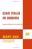 Ciao Italia in Umbria: Recipes and Reflections from the Heart of Italy
