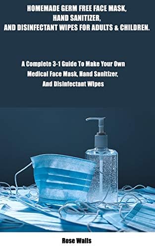 HOMEMADE GERM FREE FACE, HAND SANITIZER, AND DISINFECTANT WIPES FOR ADULTS AND CHILDREN.: A Complete 3-in-1 Guide To Make Your Own Medical Face Mask, Hand Sanitizer, and Disinfectant Wipes. Paperback – April 20, 2020