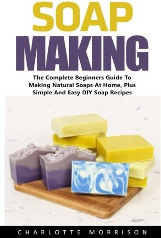 Soap Making: The Complete Beginners Guide To Making Natural Soaps At Home, Plus Simple And Easy DIY Soap Recipes! (Soap Making Advice, Aromatherapy, How To Make Soap)