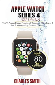 Apple Watch Series 4 User’s Manual: Tips to Access Hidden Features of the Apple Watch Series 4 And Troubleshooting Common Problems, by Charles Smith Apple Watch Series 4 User’s Manual: Tips to Access Hidden Features of the Apple Watch Series 4 And Troubleshooting Common Problems, by Charles Smith