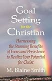 Goal Setting for the Christian: Harnessing the Stunning Benefits of Focus and Persistence to Realize Your Potential for Christ