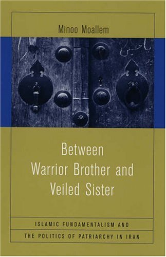 Between Warrior Brother and Veiled Sister: Islamic Fundamentalism and the Politics of Patriarchy in Iran Between Warrior Brother and Veiled Sister: Islamic Fundamentalism and the Politics of Patriarchy in Iran