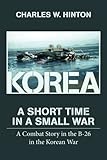 Korea - A Short Time In A Small War: A Combat Story in the B-26 in the Korean War by Charles W Hinton