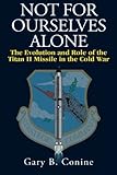 Not for Ourselves Alone: The Evolution and Role of the Titan II Missile in the Cold War by Gary B. Conine