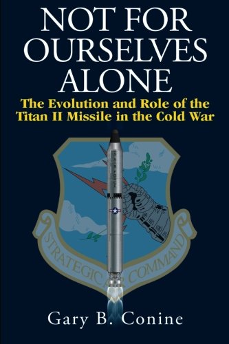 Not for Ourselves Alone: The Evolution and Role of the Titan II Missile in the Cold War by Gary B. Conine