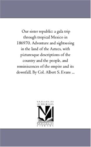 Our sister republic: a gala trip through tropical Mexico in 186970. Adventure and sightseeing in the land of the Aztecs, with picturesque descriptions ... and its downfall. By Col. Albert S. Evan